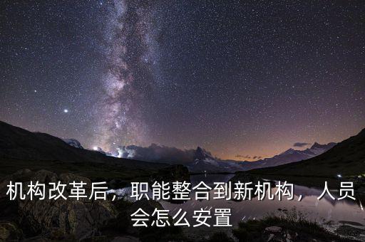 機構改革后，職能整合到新機構，人員會怎么安置