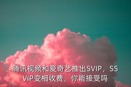騰訊視頻和愛奇藝推出SVIP，SSVIP變相收費，你能接受嗎