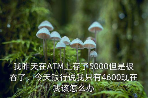 我昨天在ATM上存了5000但是被吞了，今天銀行說我只有4600現在我該怎么辦