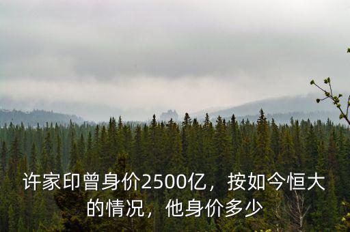 許家印曾身價2500億，按如今恒大的情況，他身價多少