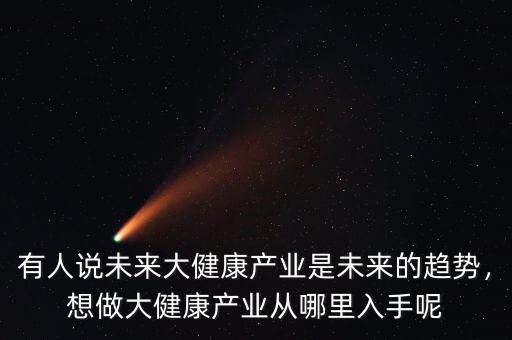 有人說未來大健康產業是未來的趨勢，想做大健康產業從哪里入手呢