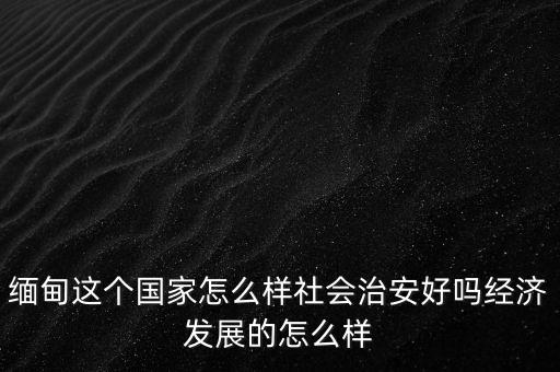 緬甸這個國家怎么樣社會治安好嗎經濟發展的怎么樣