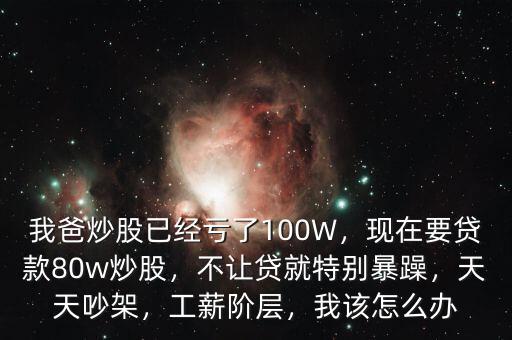我爸炒股已經(jīng)虧了100W，現(xiàn)在要貸款80w炒股，不讓貸就特別暴躁，天天吵架，工薪階層，我該怎么辦