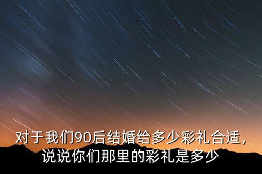 對于我們90后結婚給多少彩禮合適，說說你們那里的彩禮是多少