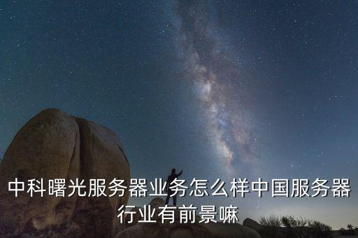 中科曙光服務器業務怎么樣中國服務器行業有前景嘛