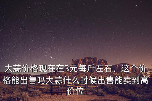 大蒜價格現在在3元每斤左右，這個價格能出售嗎大蒜什么時候出售能賣到高價位