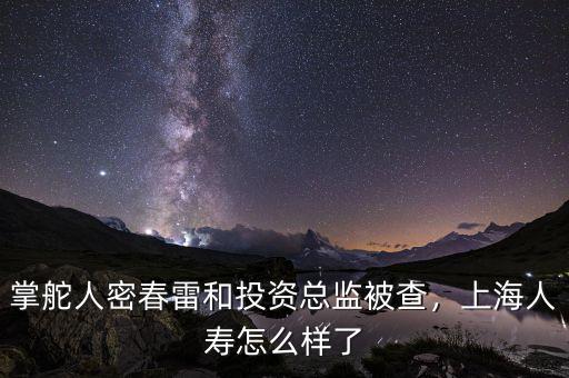 掌舵人密春雷和投資總監被查，上海人壽怎么樣了