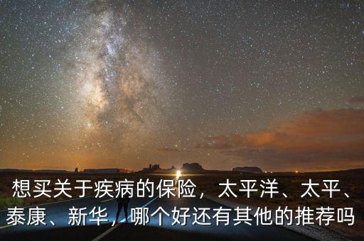 想買關于疾病的保險，太平洋、太平、泰康、新華，哪個好還有其他的推薦嗎