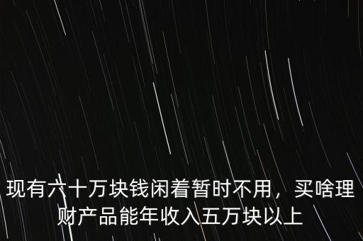 現有六十萬塊錢閑著暫時不用，買啥理財產品能年收入五萬塊以上