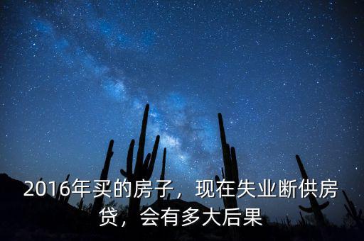 2016年買的房子，現在失業斷供房貸，會有多大后果
