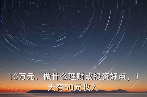 10萬元，做什么理財或投資好點，1天有50元收入