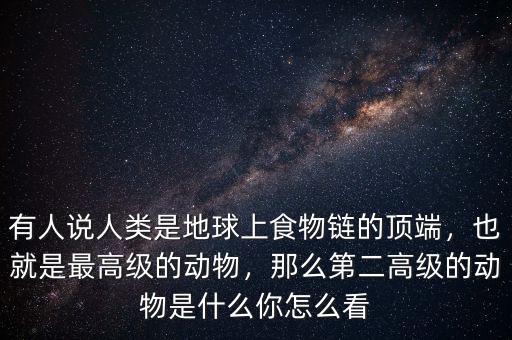 有人說(shuō)人類是地球上食物鏈的頂端，也就是最高級(jí)的動(dòng)物，那么第二高級(jí)的動(dòng)物是什么你怎么看
