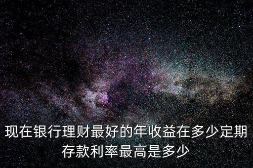 現在銀行理財最好的年收益在多少定期存款利率最高是多少