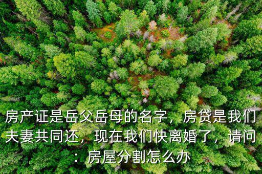 房產證是岳父岳母的名字，房貸是我們夫妻共同還，現在我們快離婚了，請問：房屋分割怎么辦