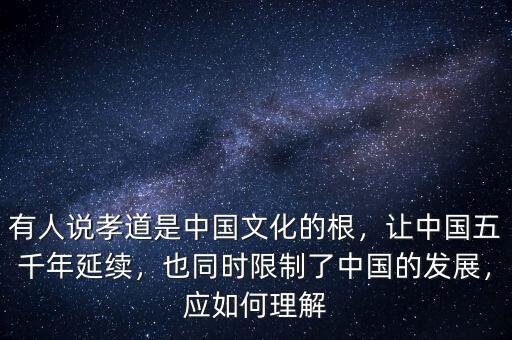 有人說孝道是中國文化的根，讓中國五千年延續，也同時限制了中國的發展，應如何理解