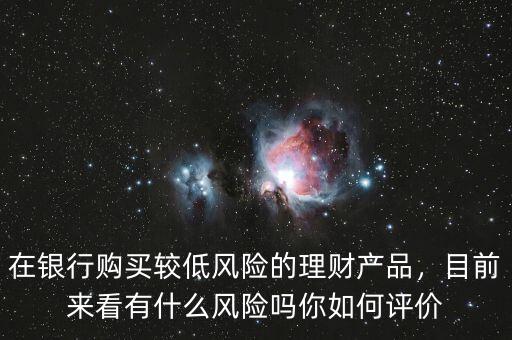 在銀行購買較低風險的理財產品，目前來看有什么風險嗎你如何評價