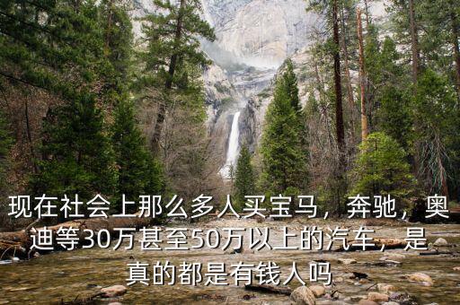 現在社會上那么多人買寶馬，奔馳，奧迪等30萬甚至50萬以上的汽車，是真的都是有錢人嗎