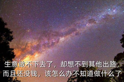 生意做不下去了，卻想不到其他出路，而且還沒錢，該怎么辦不知道做什么了