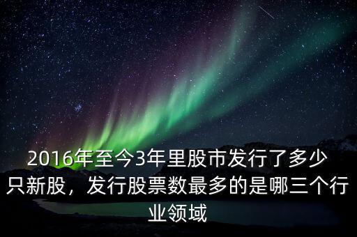 2016年至今3年里股市發行了多少只新股，發行股票數最多的是哪三個行業領域