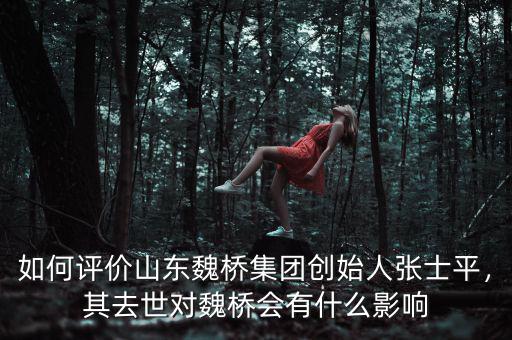 如何評價山東魏橋集團創始人張士平，其去世對魏橋會有什么影響