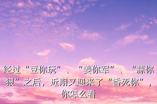 經過“豆你玩”、“姜你軍”、“蒜你狠”之后，近期又迎來了“香死你”，你怎么看