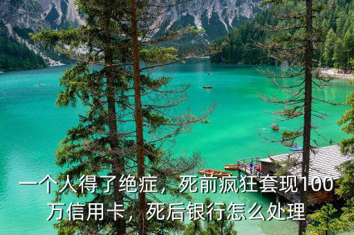 一個人得了絕癥，死前瘋狂套現100萬信用卡，死后銀行怎么處理