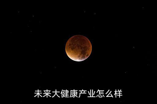 健康產業怎么樣未來,未來十年的大健康產業怎么樣