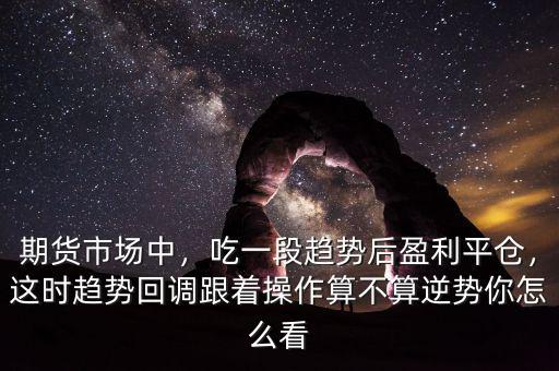 期貨市場中，吃一段趨勢后盈利平倉，這時趨勢回調跟著操作算不算逆勢你怎么看