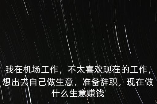 我在機場工作，不太喜歡現在的工作，想出去自己做生意，準備辭職，現在做什么生意賺錢