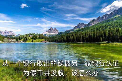 從一個銀行取出的錢被另一家銀行認(rèn)證為假幣并沒收，該怎么辦