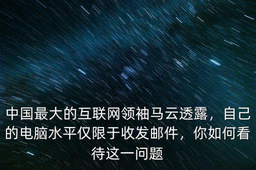 中國最大的互聯網領袖馬云透露，自己的電腦水平僅限于收發郵件，你如何看待這一問題