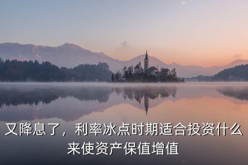 又降息了，利率冰點時期適合投資什么來使資產保值增值