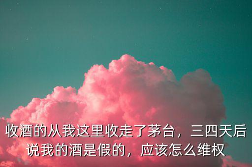 收酒的從我這里收走了茅臺，三四天后說我的酒是假的，應該怎么維權