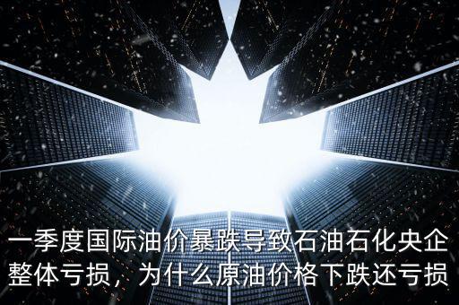 一季度國際油價暴跌導致石油石化央企整體虧損，為什么原油價格下跌還虧損