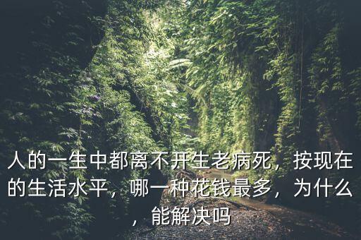 人的一生中都離不開生老病死，按現在的生活水平，哪一種花錢最多，為什么，能解決嗎
