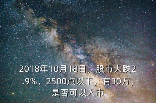 2018年10月18日，股市大跌2.9%，2500點(diǎn)以下，有30萬，是否可以入市