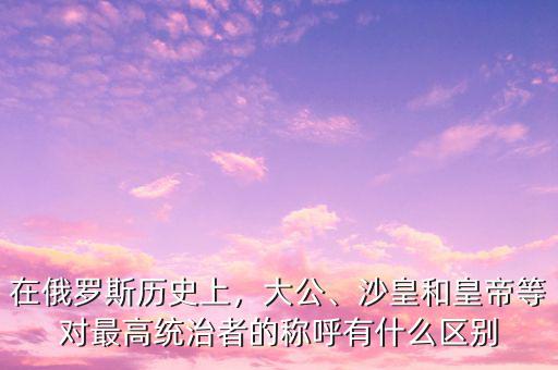 在俄羅斯歷史上，大公、沙皇和皇帝等對最高統治者的稱呼有什么區別