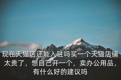 現在天貓店還能入駐嗎買一個天貓店鋪太貴了，想自己開一個，賣辦公用品，有什么好的建議嗎