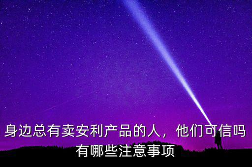 身邊總有賣安利產品的人，他們可信嗎有哪些注意事項