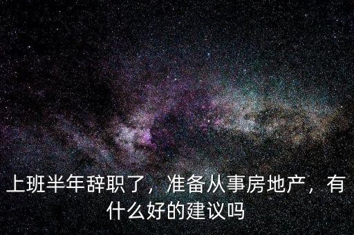 上班半年辭職了，準(zhǔn)備從事房地產(chǎn)，有什么好的建議嗎