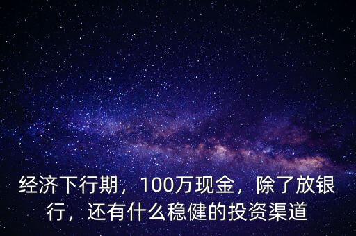 經濟下行期，100萬現金，除了放銀行，還有什么穩健的投資渠道