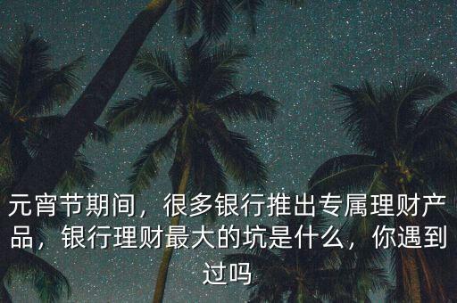 元宵節期間，很多銀行推出專屬理財產品，銀行理財最大的坑是什么，你遇到過嗎