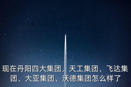 現在丹陽四大集團，天工集團、飛達集團、大亞集團、沃德集團怎么樣了