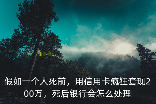 假如一個人死前，用信用卡瘋狂套現200萬，死后銀行會怎么處理