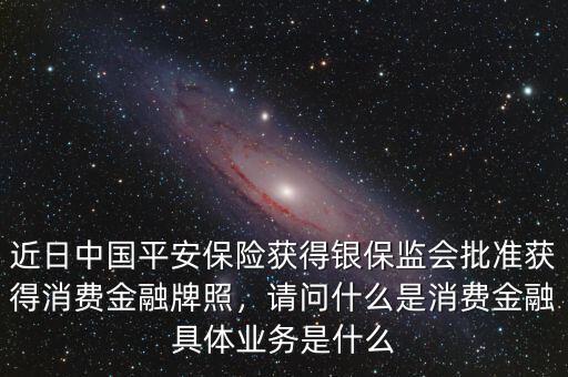 近日中國平安保險獲得銀保監會批準獲得消費金融牌照，請問什么是消費金融具體業務是什么