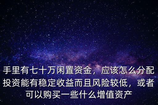 手里有七十萬閑置資金，應該怎么分配投資能有穩定收益而且風險較低，或者可以購買一些什么增值資產