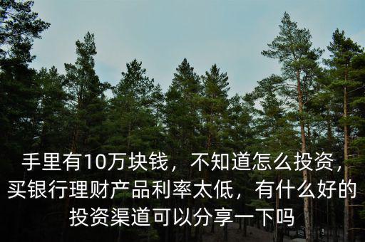 手里有10萬塊錢，不知道怎么投資，買銀行理財產品利率太低，有什么好的投資渠道可以分享一下嗎