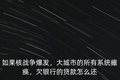 如果核戰爭爆發，大城市的所有系統癱瘓，欠銀行的貸款怎么還