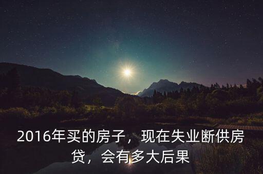 2016年買的房子，現(xiàn)在失業(yè)斷供房貸，會有多大后果