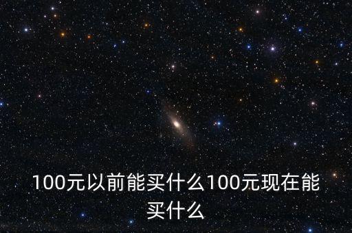 100元以前能買什么100元現在能買什么